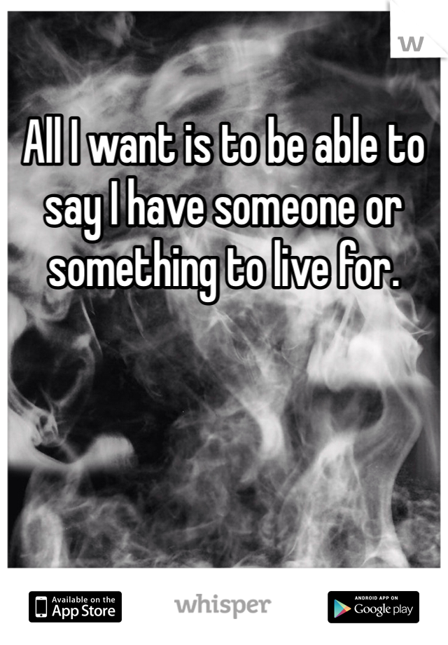 All I want is to be able to say I have someone or something to live for. 