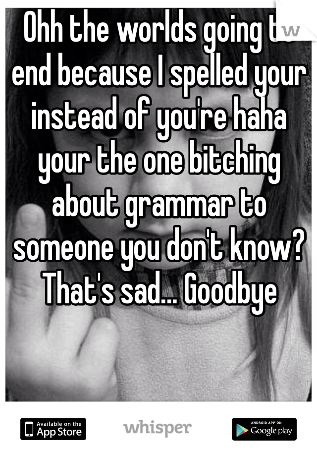 Ohh the worlds going to end because I spelled your instead of you're haha your the one bitching about grammar to someone you don't know? That's sad... Goodbye