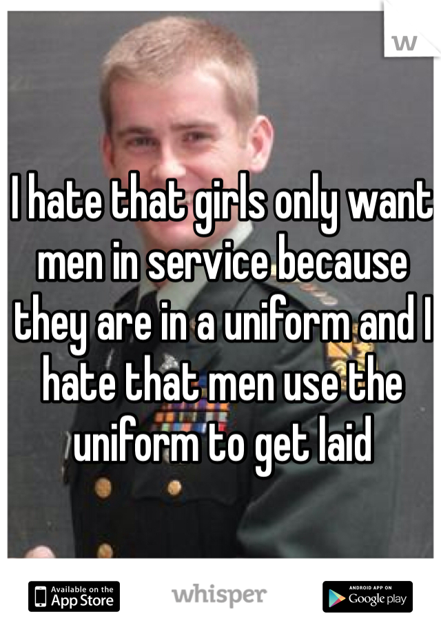 I hate that girls only want men in service because they are in a uniform and I hate that men use the uniform to get laid 