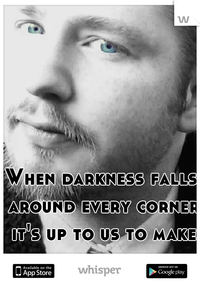 When darkness falls around every corner it's up to us to make our own light