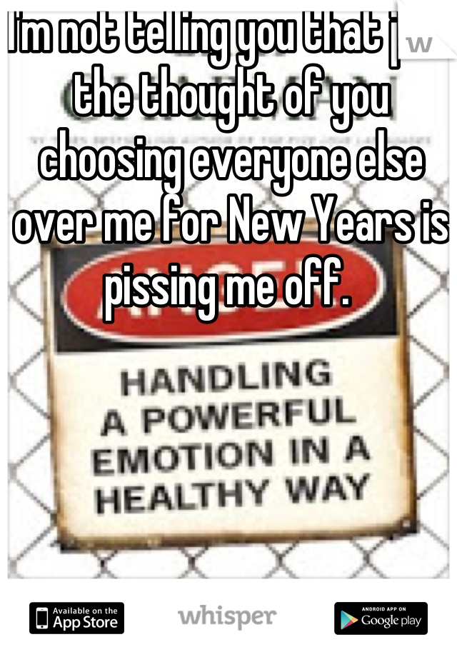 I'm not telling you that just the thought of you choosing everyone else over me for New Years is pissing me off. 