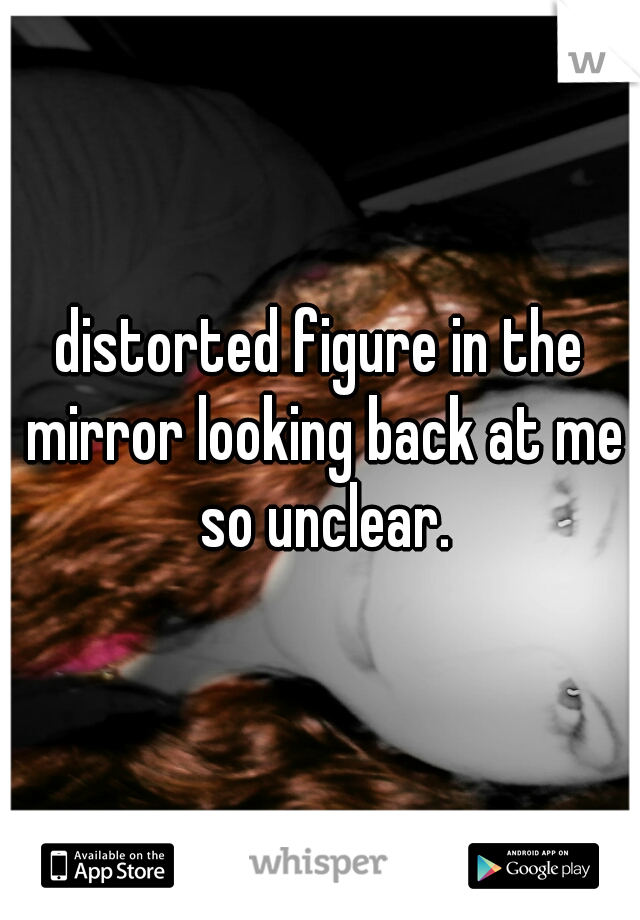 distorted figure in the mirror looking back at me so unclear.