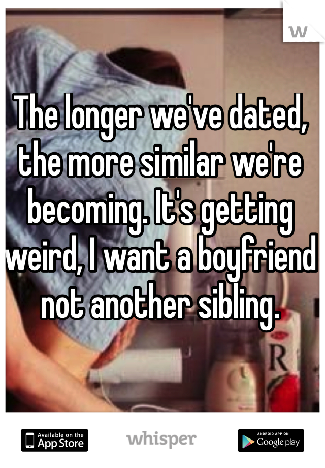 The longer we've dated, the more similar we're becoming. It's getting weird, I want a boyfriend not another sibling.