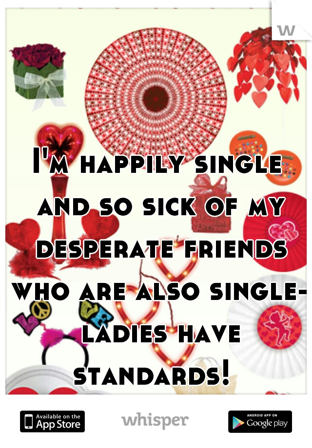 I'm happily single and so sick of my desperate friends who are also single- ladies have standards!  
