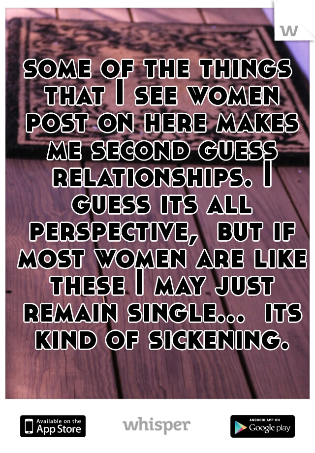 some of the things that I see women post on here makes me second guess relationships. I guess its all perspective,  but if most women are like these I may just remain single...  its kind of sickening.