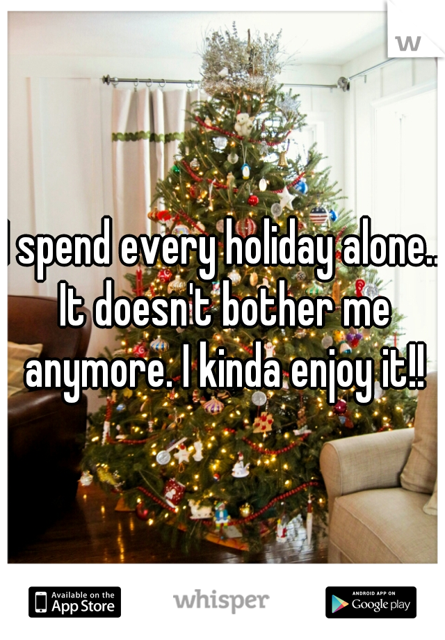 I spend every holiday alone.. It doesn't bother me anymore. I kinda enjoy it!!