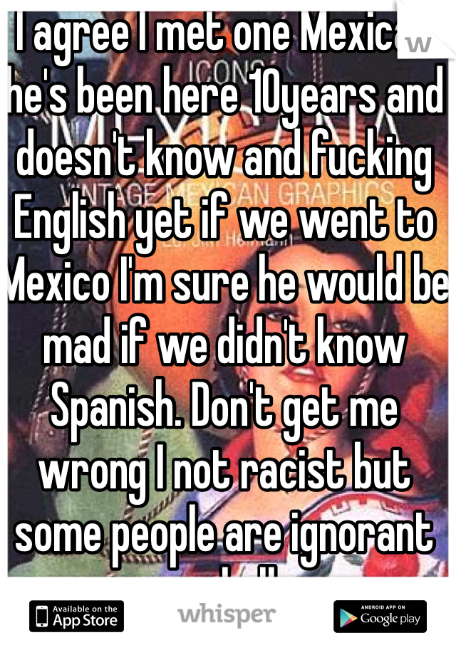 I agree I met one Mexican he's been here 10years and doesn't know and fucking English yet if we went to Mexico I'm sure he would be mad if we didn't know Spanish. Don't get me wrong I not racist but some people are ignorant as hell