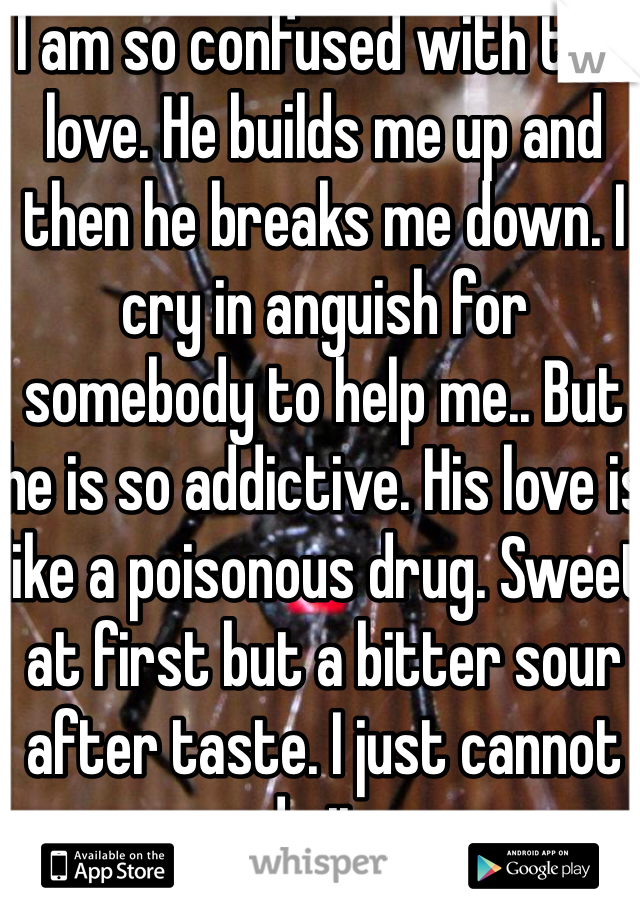 I am so confused with this love. He builds me up and then he breaks me down. I cry in anguish for somebody to help me.. But he is so addictive. His love is like a poisonous drug. Sweet at first but a bitter sour after taste. I just cannot do it.. 