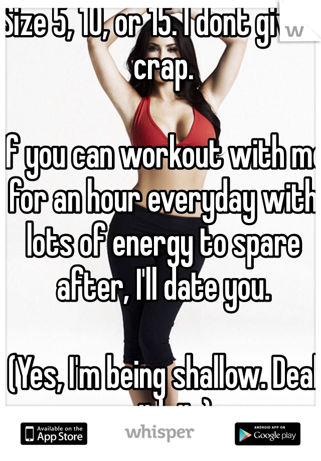 Size 5, 10, or 15. I dont give a crap.

If you can workout with me for an hour everyday with lots of energy to spare after, I'll date you.

(Yes, I'm being shallow. Deal with it.)