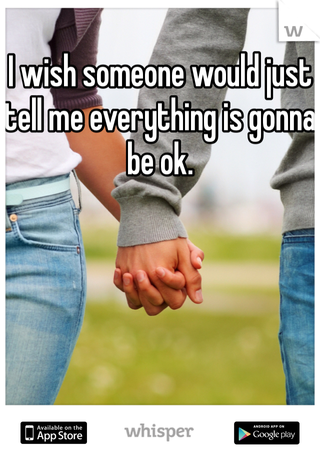I wish someone would just tell me everything is gonna be ok. 