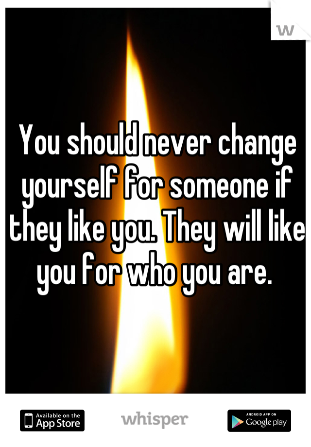 You should never change yourself for someone if they like you. They will like you for who you are. 
