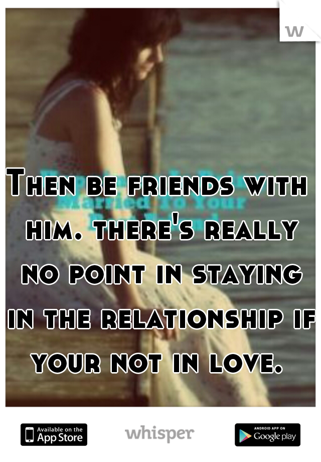 Then be friends with him. there's really no point in staying in the relationship if your not in love. 