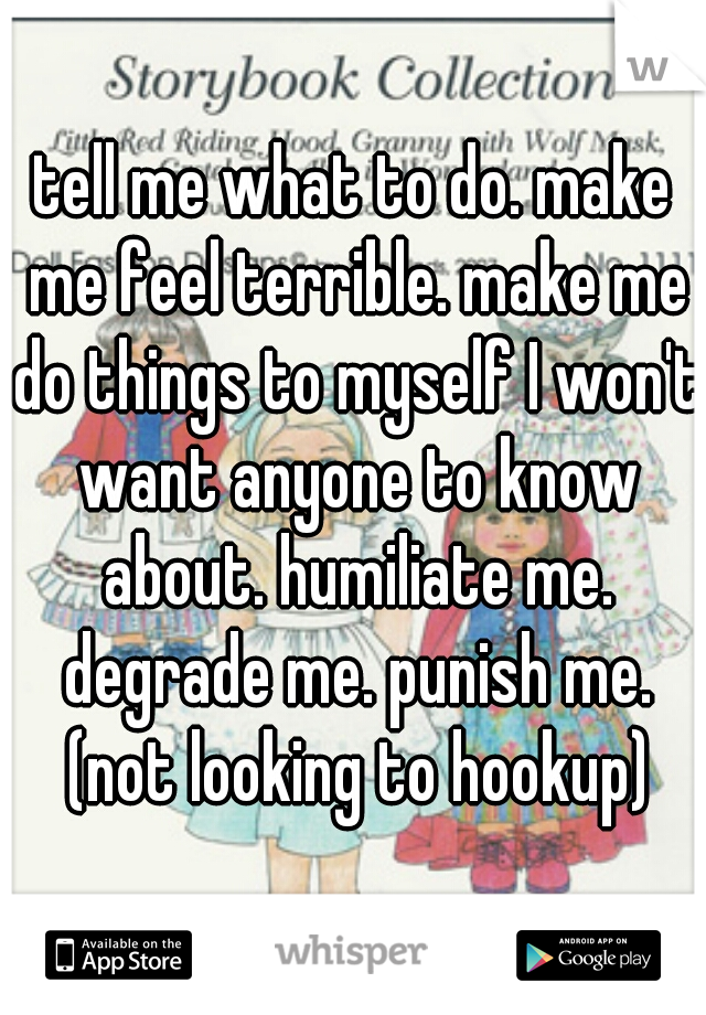 tell me what to do. make me feel terrible. make me do things to myself I won't want anyone to know about. humiliate me. degrade me. punish me. (not looking to hookup)