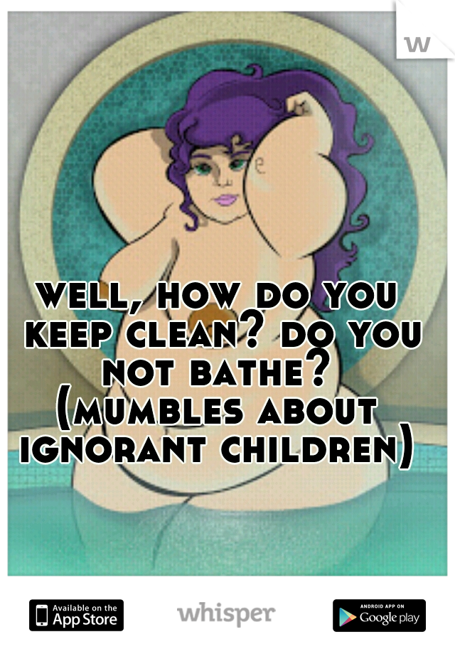 well, how do you keep clean? do you not bathe? 
(mumbles about ignorant children) 