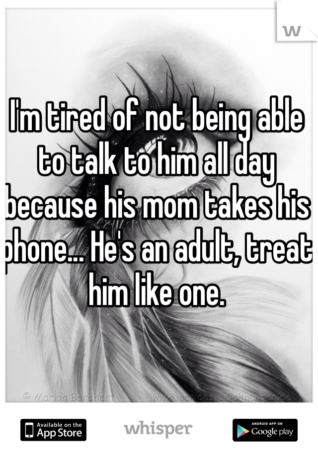 I'm tired of not being able to talk to him all day because his mom takes his phone... He's an adult, treat him like one.