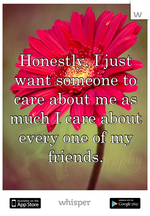 Honestly, I just want someone to care about me as much I care about every one of my friends.