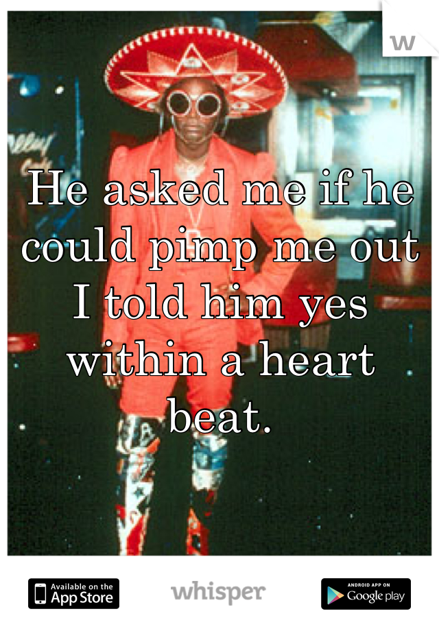 He asked me if he could pimp me out I told him yes within a heart beat.
