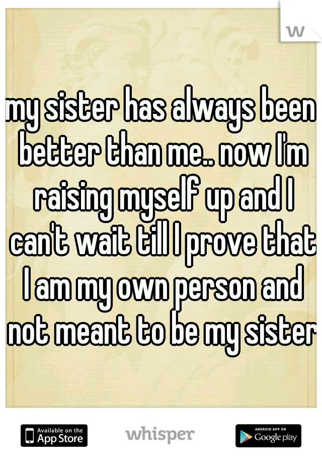 my sister has always been better than me.. now I'm raising myself up and I can't wait till I prove that I am my own person and not meant to be my sister