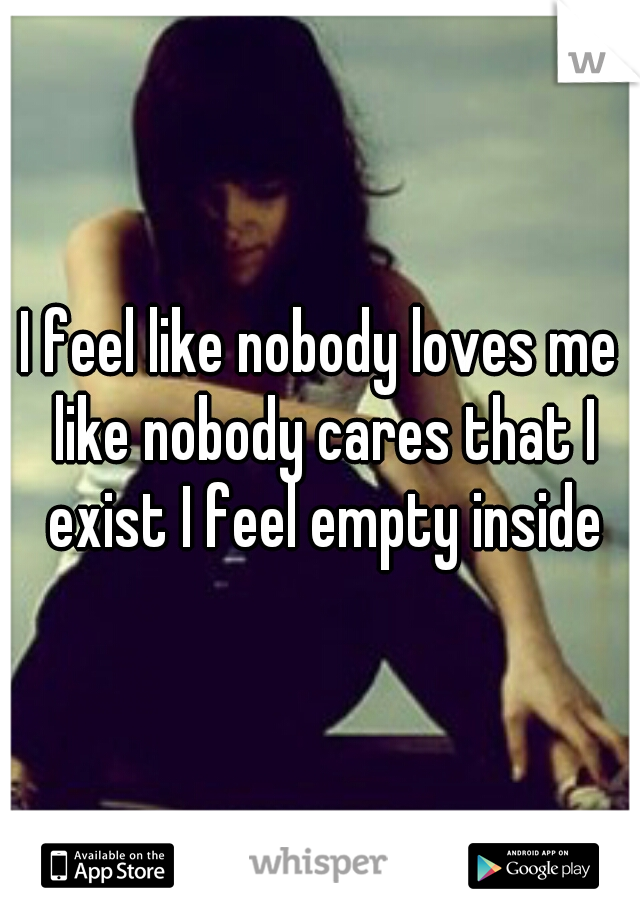 I feel like nobody loves me like nobody cares that I exist I feel empty inside