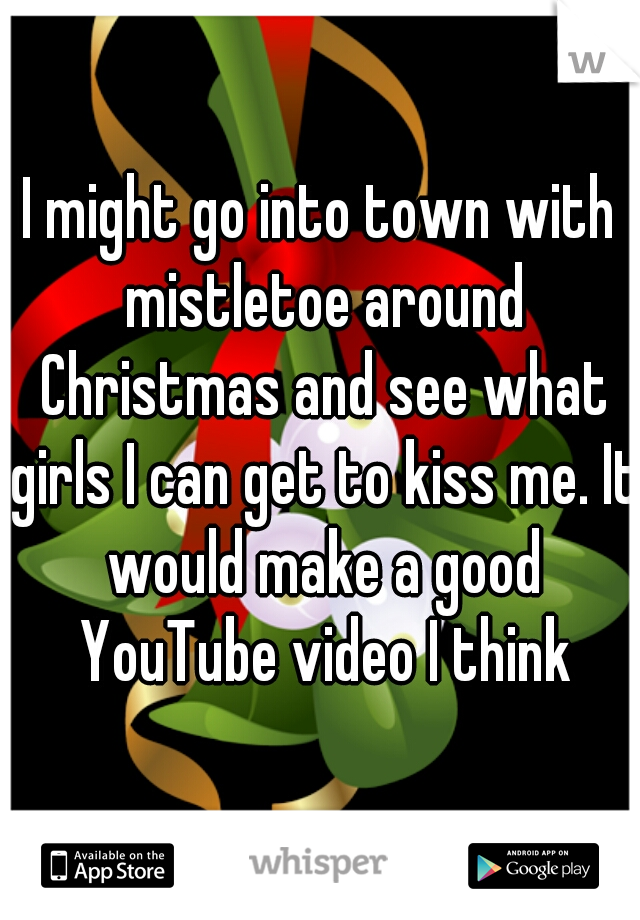 I might go into town with mistletoe around Christmas and see what girls I can get to kiss me. It would make a good YouTube video I think