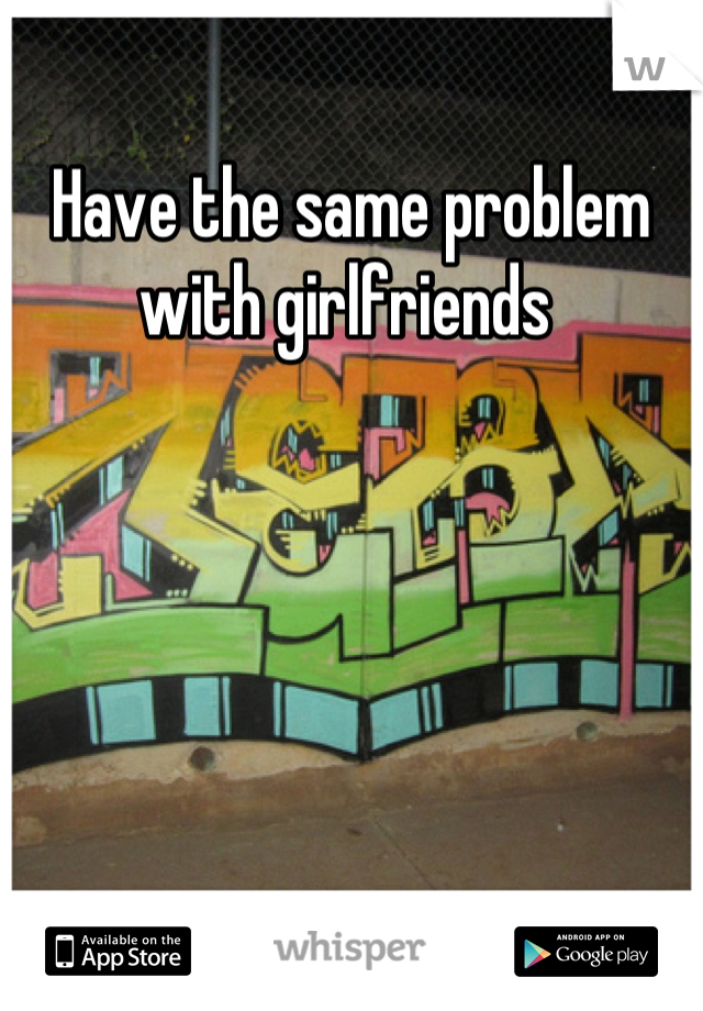 Have the same problem with girlfriends 