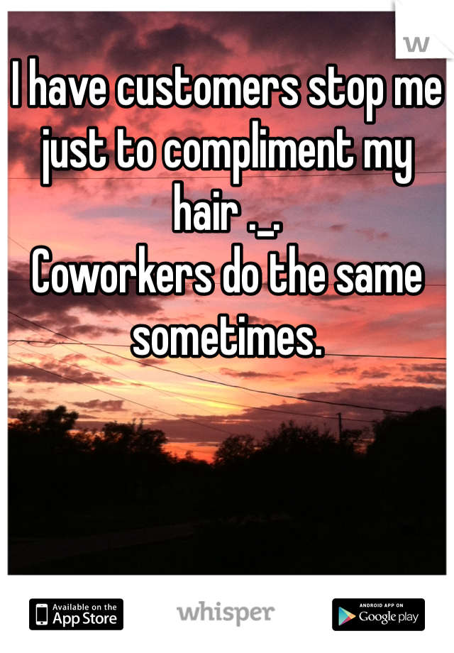 I have customers stop me just to compliment my hair ._.
Coworkers do the same sometimes. 