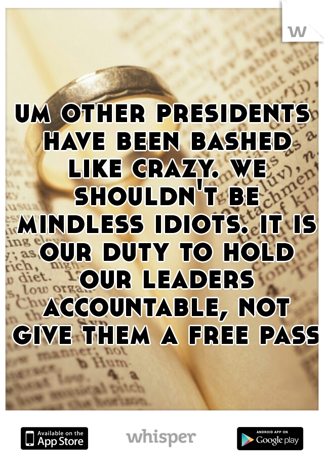 um other presidents have been bashed like crazy. we shouldn't be mindless idiots. it is our duty to hold our leaders accountable, not give them a free pass