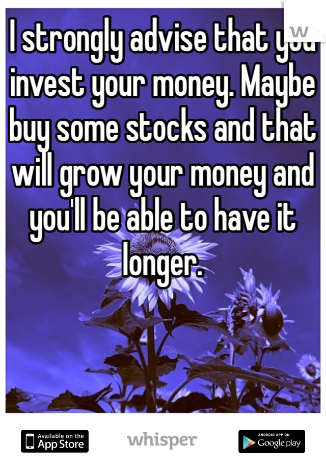 I strongly advise that you invest your money. Maybe buy some stocks and that will grow your money and you'll be able to have it longer. 