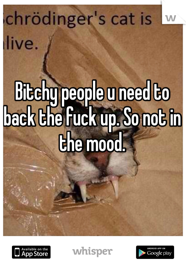 Bitchy people u need to back the fuck up. So not in the mood.  
