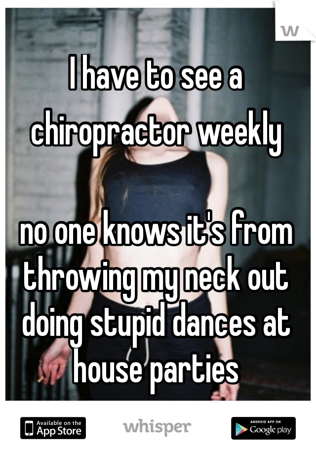 I have to see a chiropractor weekly  no one knows it's from throwing my neck out doing stupid dances at house parties