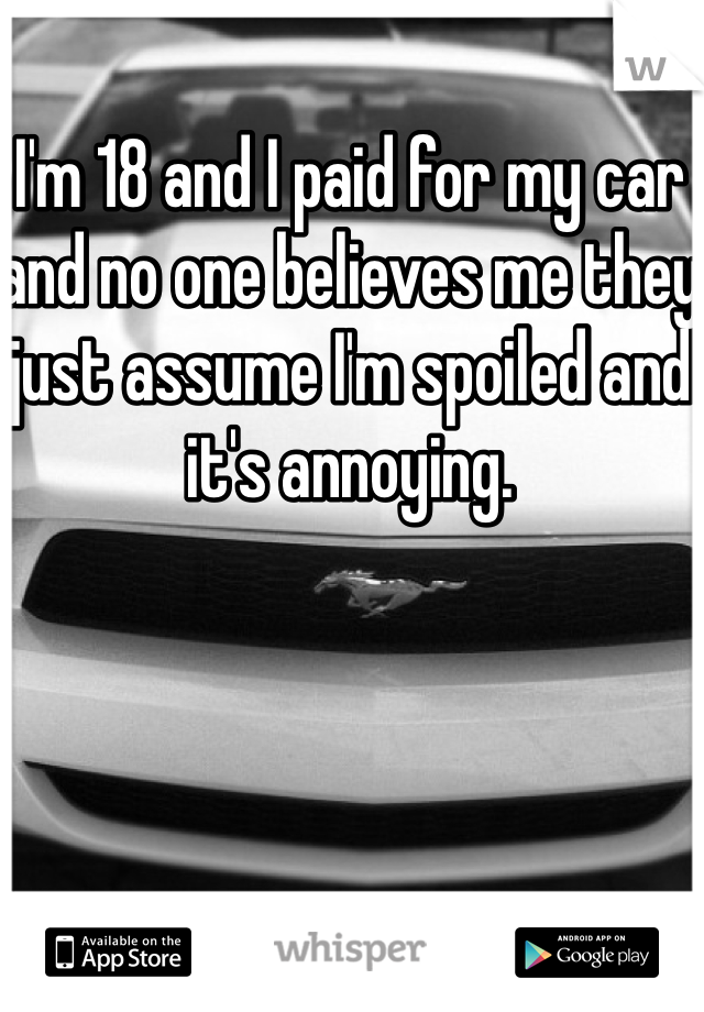 I'm 18 and I paid for my car and no one believes me they just assume I'm spoiled and it's annoying. 