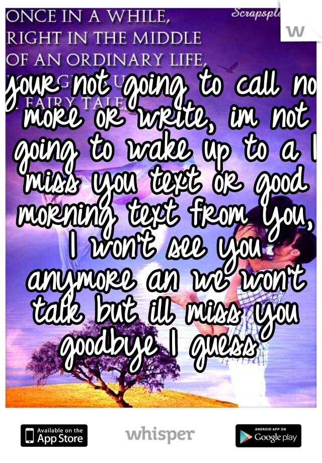 your not going to call no more or write, im not going to wake up to a I miss you text or good morning text from you, I won't see you anymore an we won't talk but ill miss you goodbye I guess 