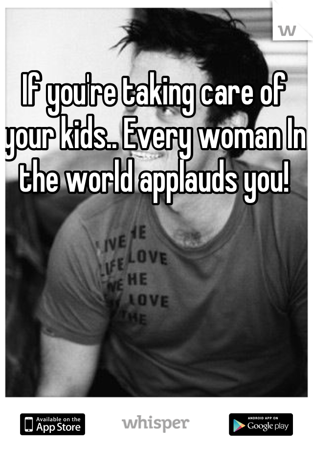 If you're taking care of your kids.. Every woman In the world applauds you!