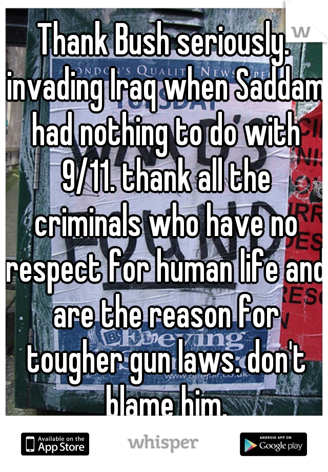 Thank Bush seriously. invading Iraq when Saddam had nothing to do with 9/11. thank all the criminals who have no respect for human life and are the reason for tougher gun laws. don't blame him.