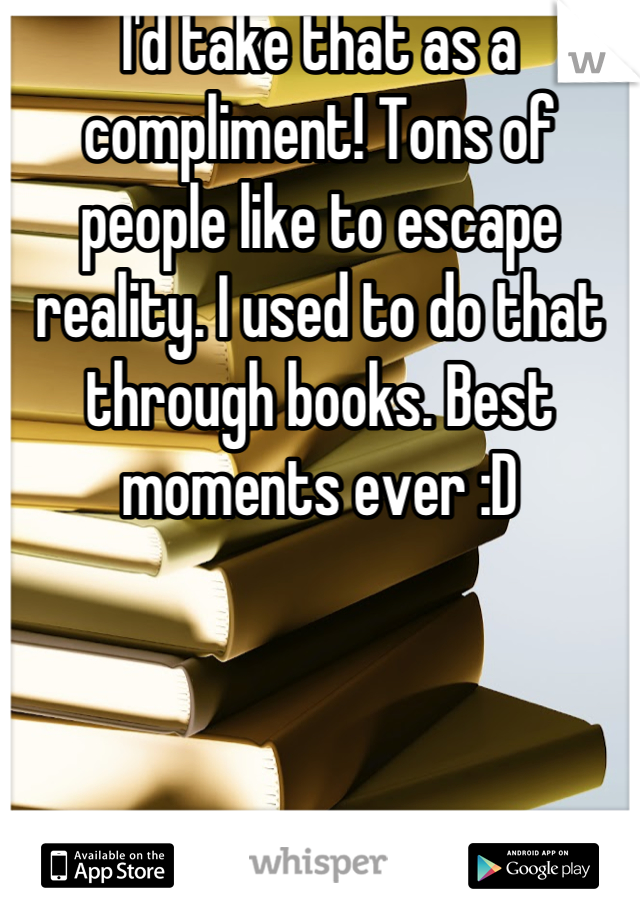 I'd take that as a compliment! Tons of people like to escape reality. I used to do that through books. Best moments ever :D