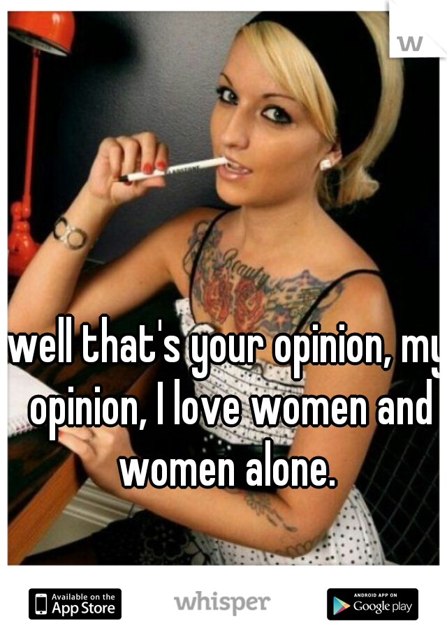 well that's your opinion, my opinion, I love women and women alone. 