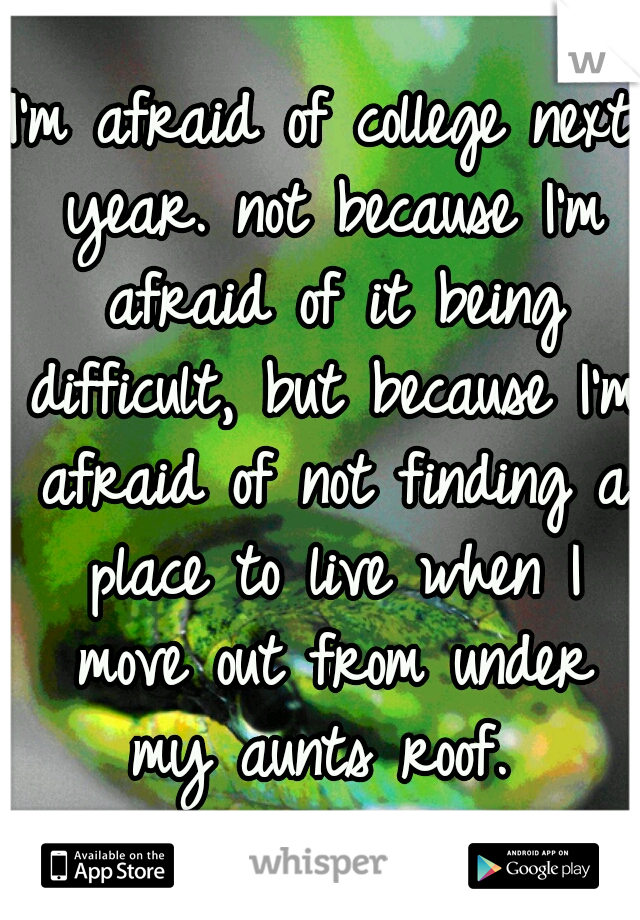 I'm afraid of college next year. not because I'm afraid of it being difficult, but because I'm afraid of not finding a place to live when I move out from under my aunts roof. 