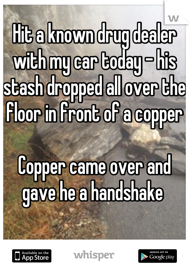 Hit a known drug dealer with my car today - his stash dropped all over the floor in front of a copper 

Copper came over and gave he a handshake 