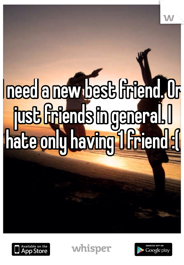 I need a new best friend. Or just friends in general. I hate only having 1 friend :(