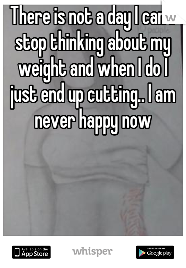 There is not a day I can't stop thinking about my weight and when I do I just end up cutting.. I am never happy now
