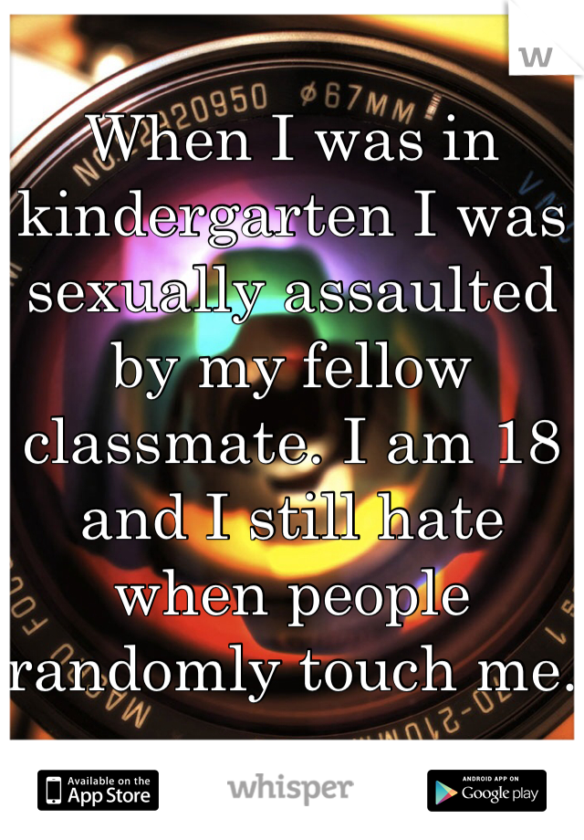 When I was in kindergarten I was sexually assaulted by my fellow classmate. I am 18 and I still hate when people randomly touch me.