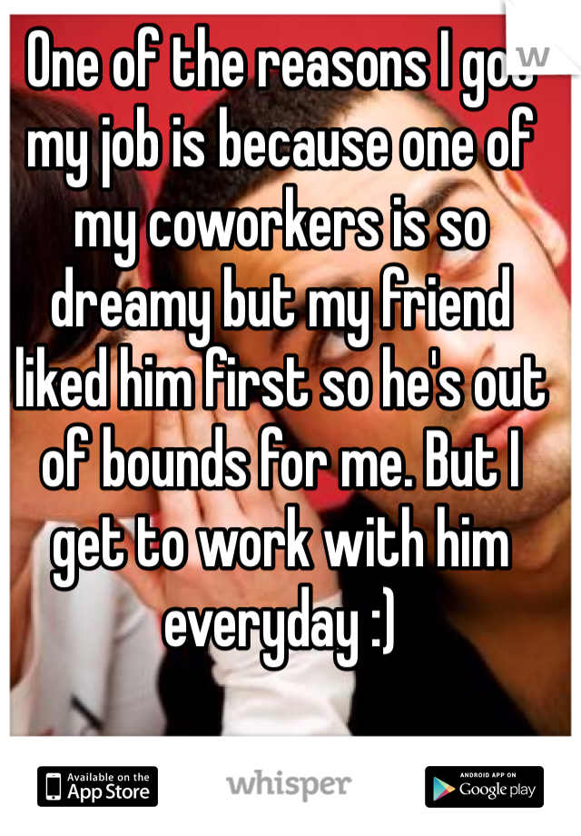 One of the reasons I got my job is because one of my coworkers is so dreamy but my friend liked him first so he's out of bounds for me. But I get to work with him everyday :)