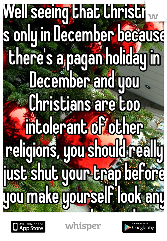 Well seeing that Christmas is only in December because there's a pagan holiday in December and you Christians are too intolerant of other religions, you should really just shut your trap before you make yourself look any more uneducated.