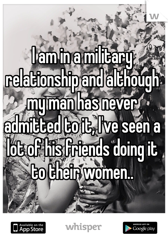 I am in a military relationship and although my man has never admitted to it, I've seen a lot of his friends doing it to their women.. 