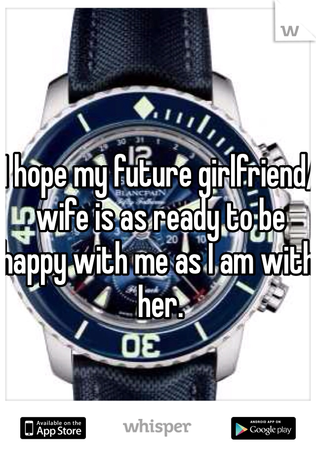 I hope my future girlfriend/wife is as ready to be happy with me as I am with her.