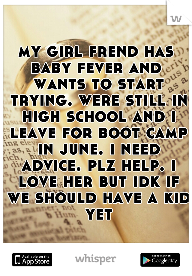 my girl frend has baby fever and  wants to start trying. were still in high school and i leave for boot camp in june. i need advice. plz help. i love her but idk if we should have a kid yet