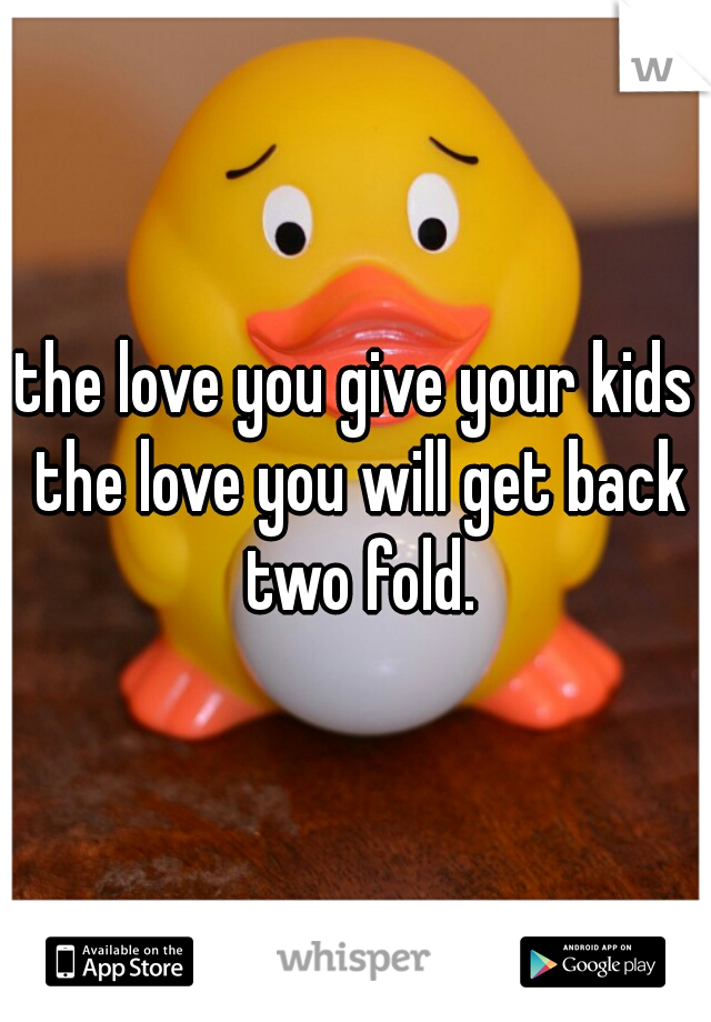 the love you give your kids the love you will get back two fold.