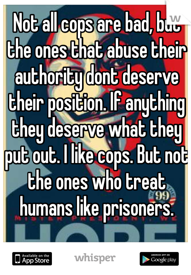 Not all cops are bad, but the ones that abuse their authority dont deserve their position. If anything they deserve what they put out. I like cops. But not the ones who treat humans like prisoners.