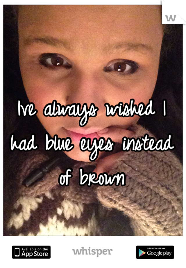 Ive always wished I had blue eyes instead of brown 