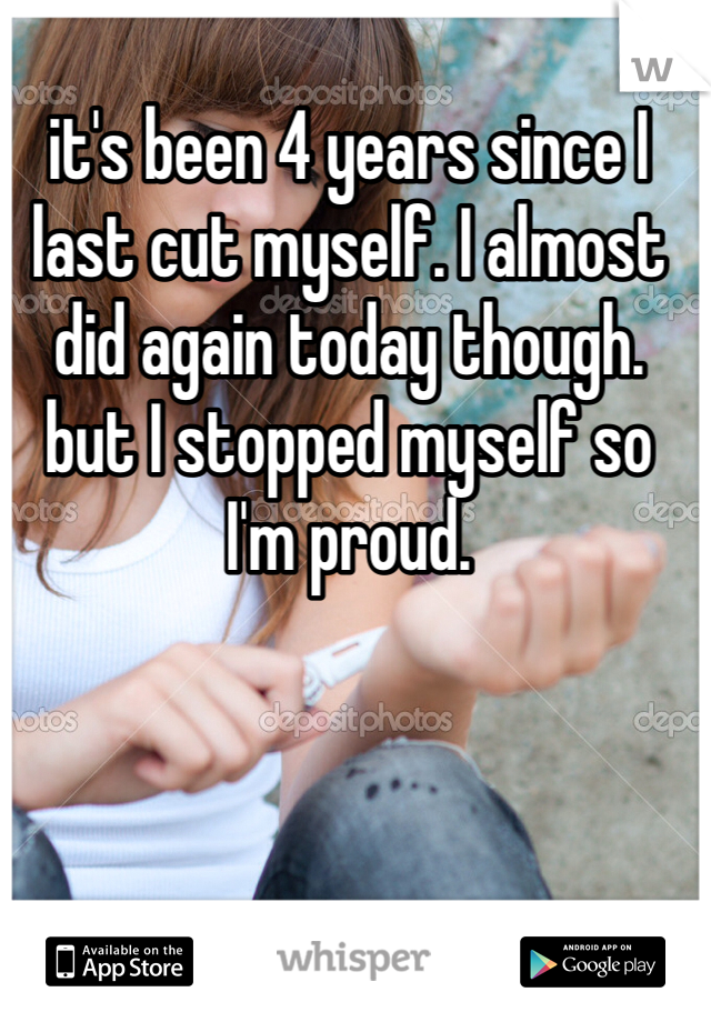 it's been 4 years since I last cut myself. I almost did again today though. but I stopped myself so I'm proud. 
